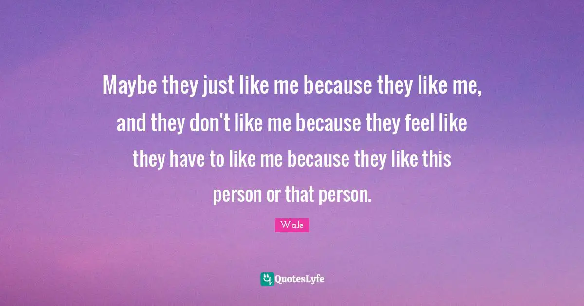 Like Me Quotes: "Maybe they just like me because they like me, and they don't like me because they feel like they have to like me because they like this person or that person."