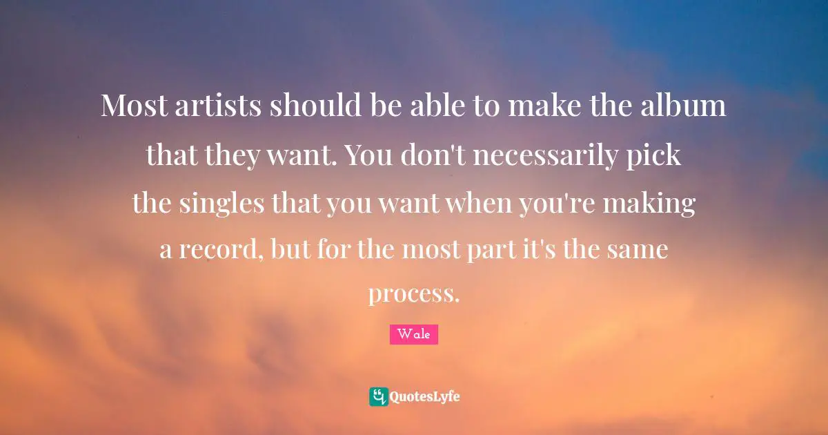 Most artists should be able to make the album that they want. You don't necessarily pick the singles that you want when you're making a record, but for the most part it's the same process.