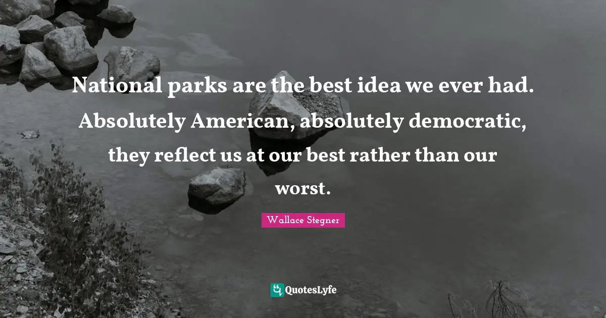 National parks are the best idea we ever had. Absolutely American, absolutely democratic, they reflect us at our best rather than our worst.