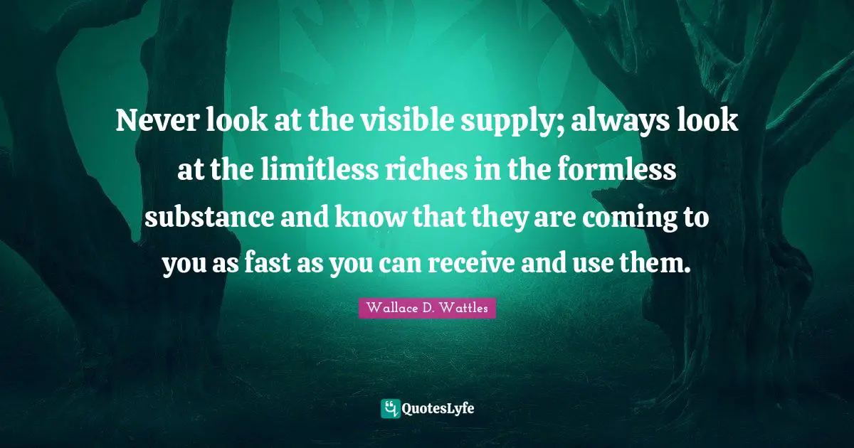Never look at the visible supply; always look at the limitless riches in the formless substance and know that they are coming to you as fast as you can receive and use them.