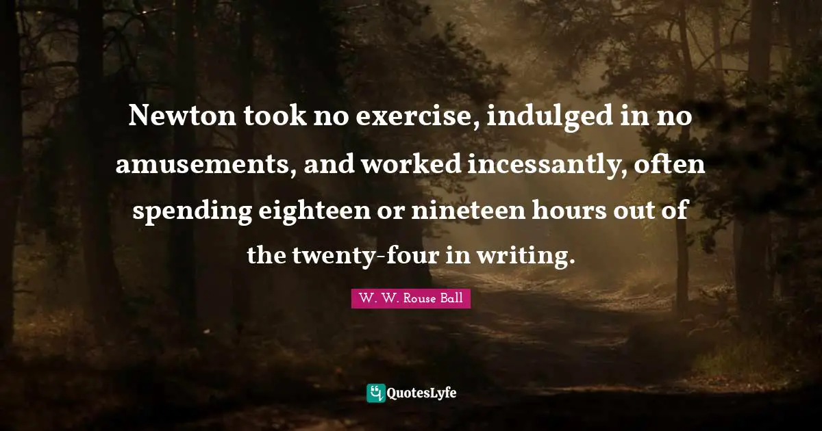 Newton took no exercise, indulged in no amusements, and worked incessantly, often spending eighteen or nineteen hours out of the twenty-four in writing.