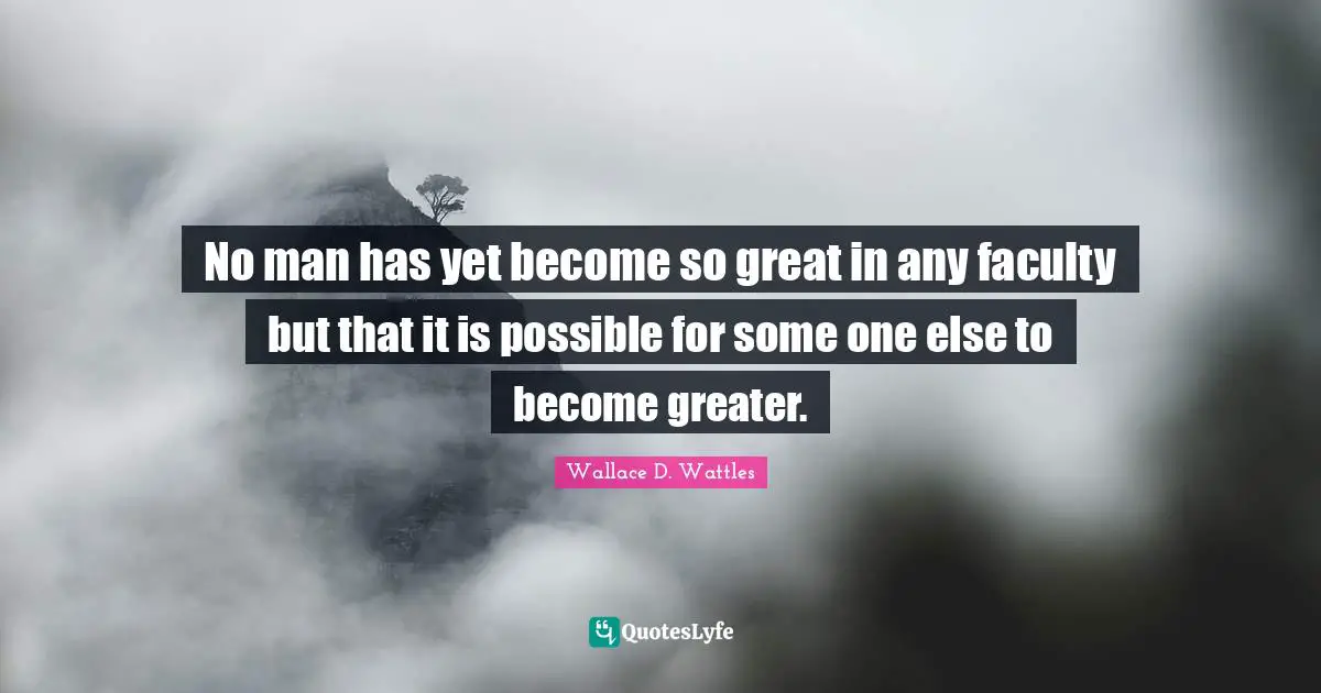 No man has yet become so great in any faculty but that it is possible for some one else to become greater.