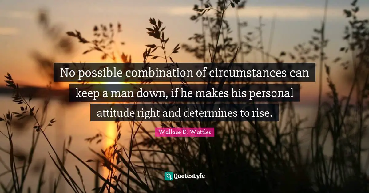 No possible combination of circumstances can keep a man down, if he makes his personal attitude right and determines to rise.