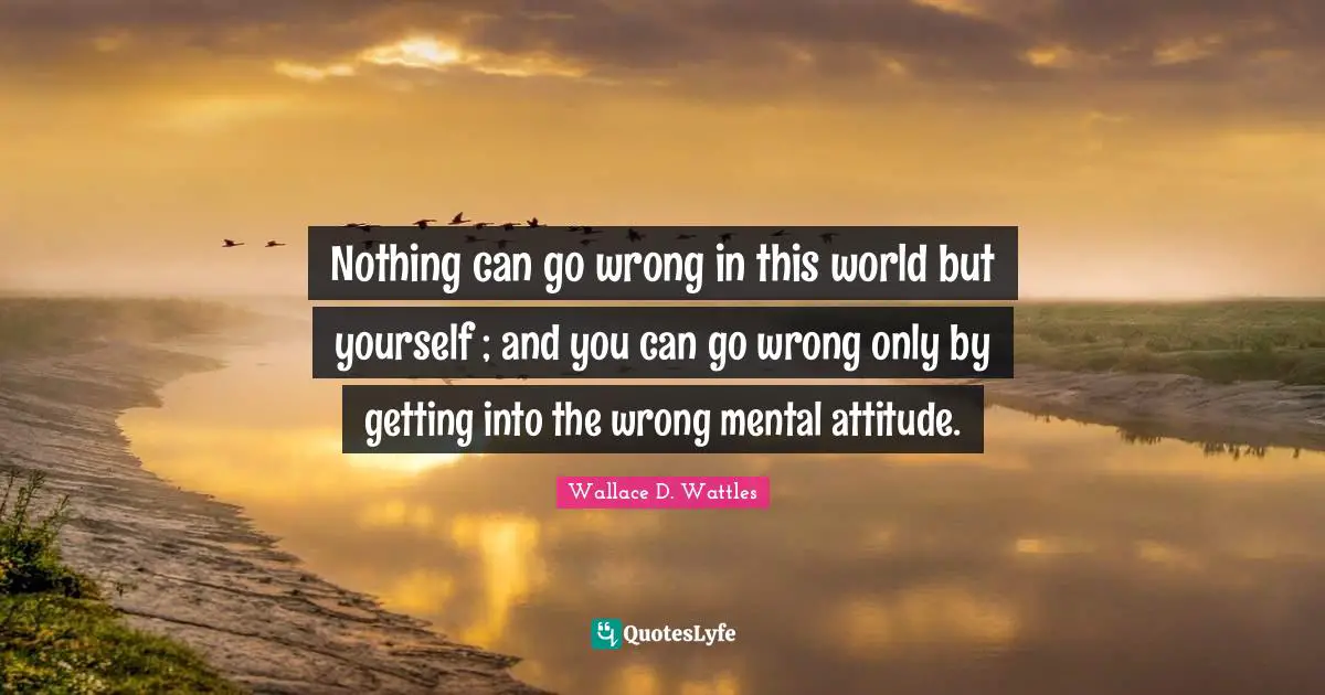 Mental Quotes: "Nothing can go wrong in this world but yourself ; and you can go wrong only by getting into the wrong mental attitude."