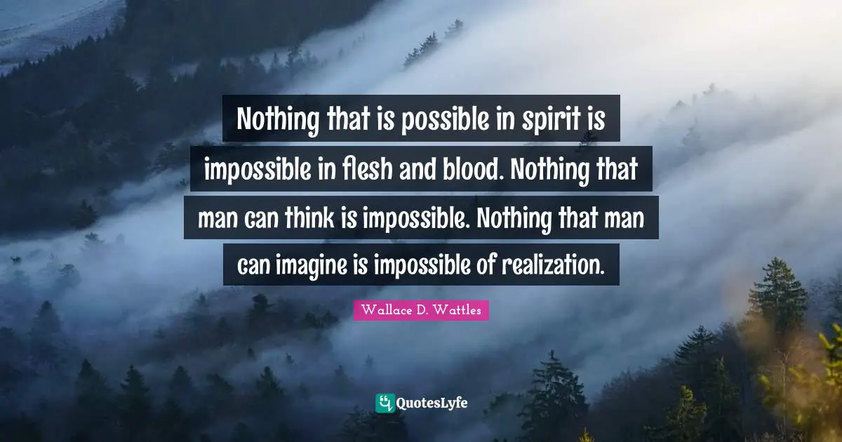 Nothing that is possible in spirit is impossible in flesh and blood. Nothing that man can think is impossible. Nothing that man can imagine is impossible of realization.