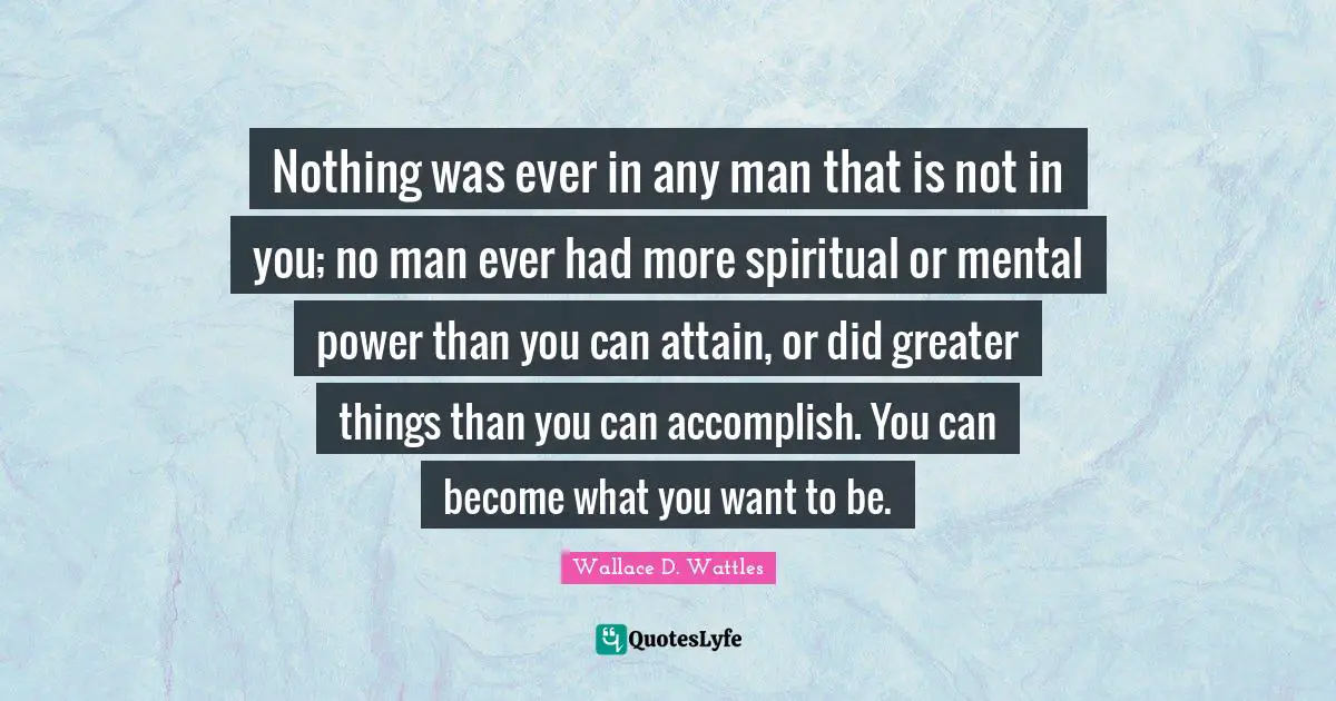 Nothing was ever in any man that is not in you; no man ever had more spiritual or mental power than you can attain, or did greater things than you can accomplish. You can become what you want to be.