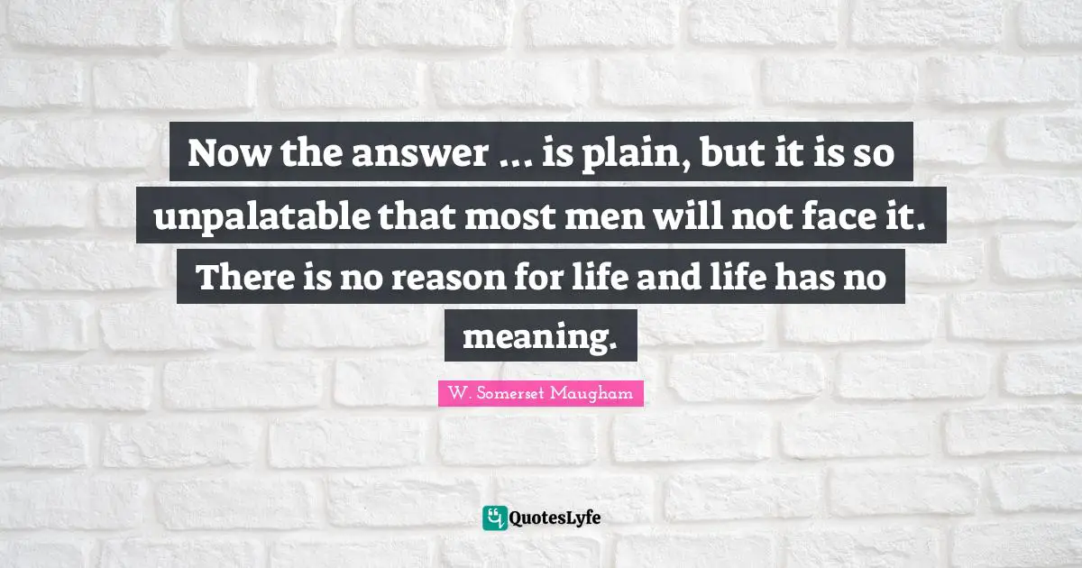 Now the answer ... is plain, but it is so unpalatable that most men will not face it. There is no reason for life and life has no meaning.