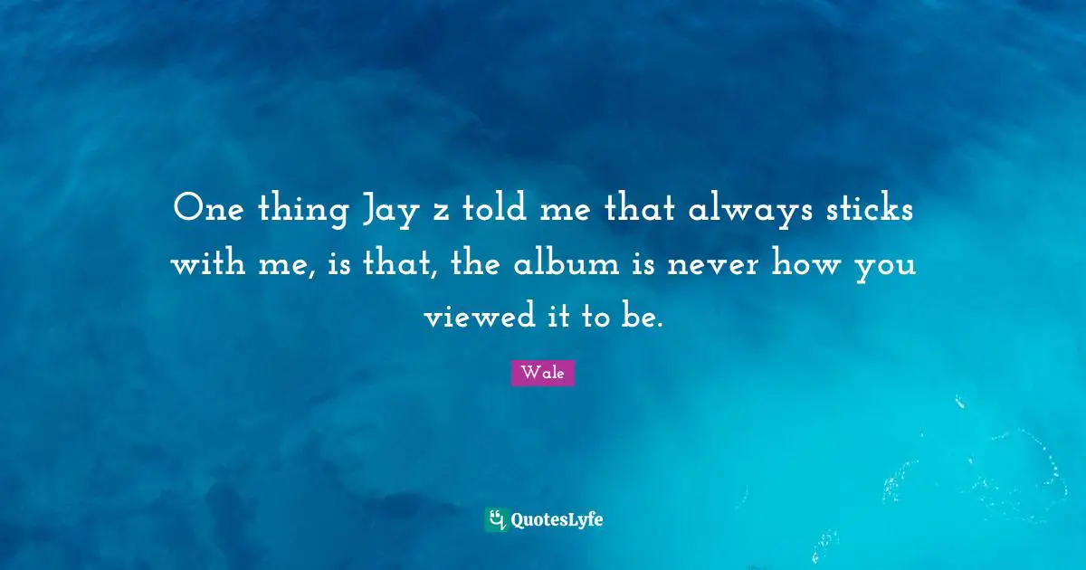 One thing Jay z told me that always sticks with me, is that, the album is never how you viewed it to be.