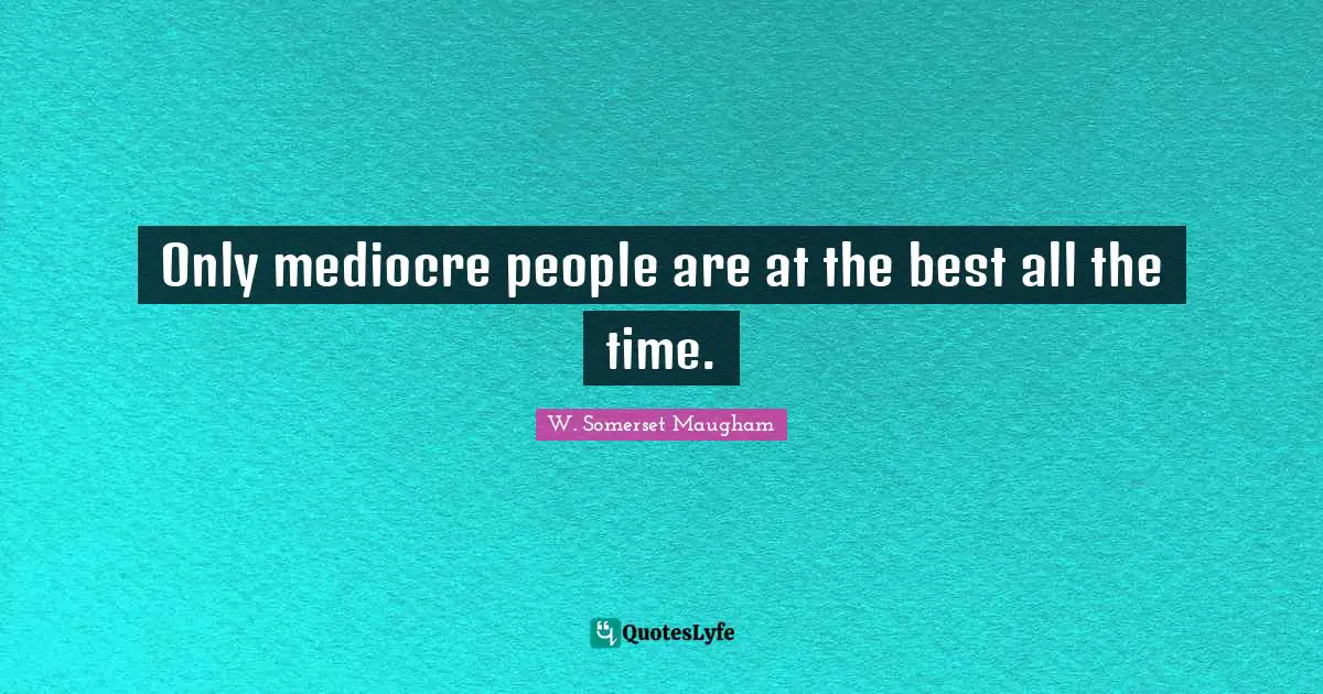 Only mediocre people are at the best all the time.