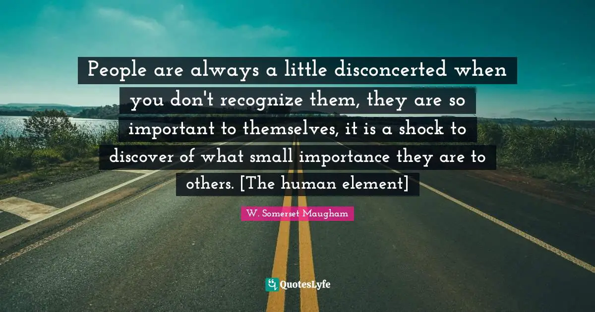 People are always a little disconcerted when you don't recognize them, they are so important to themselves, it is a shock to discover of what small importance they are to others. [The human element]