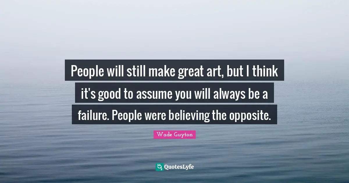 People will still make great art, but I think it's good to assume you will always be a failure. People were believing the opposite.