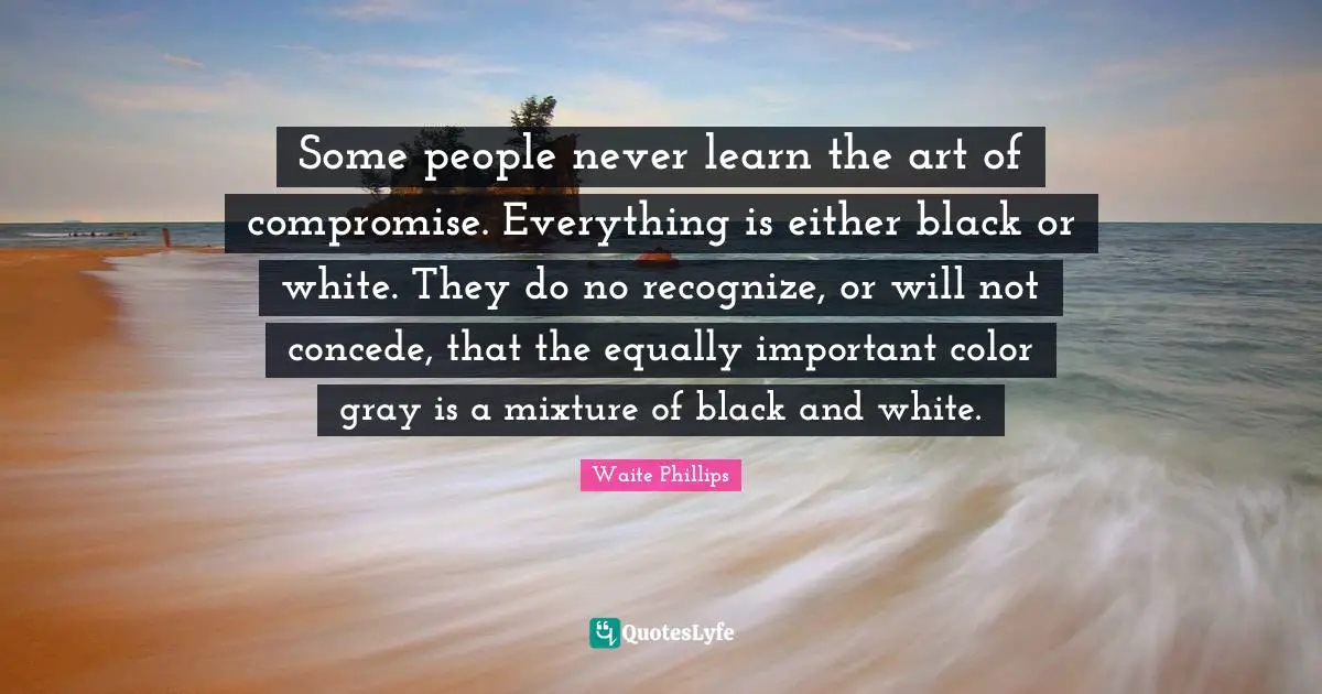 Waite Phillips Quotes: "Some people never learn the art of compromise. Everything is either black or white. They do no recognize, or will not concede, that the equally important color gray is a mixture of black and white."