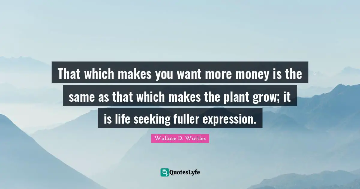 That which makes you want more money is the same as that which makes the plant grow; it is life seeking fuller expression.