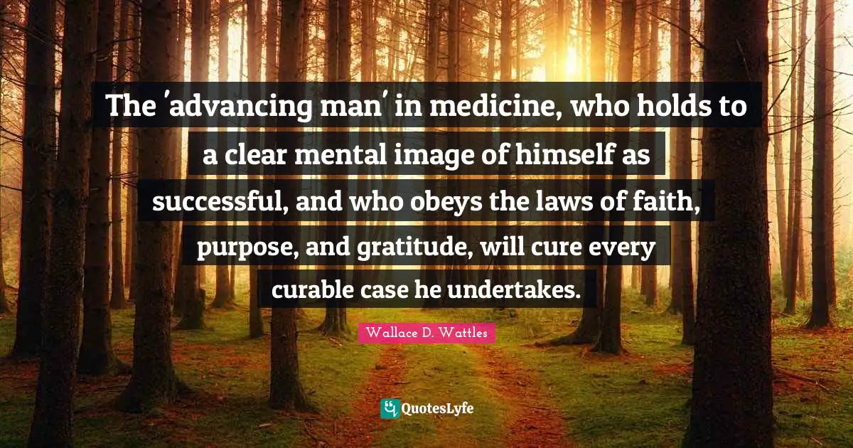 The 'advancing man' in medicine, who holds to a clear mental image of himself as successful, and who obeys the laws of faith, purpose, and gratitude, will cure every curable case he undertakes.