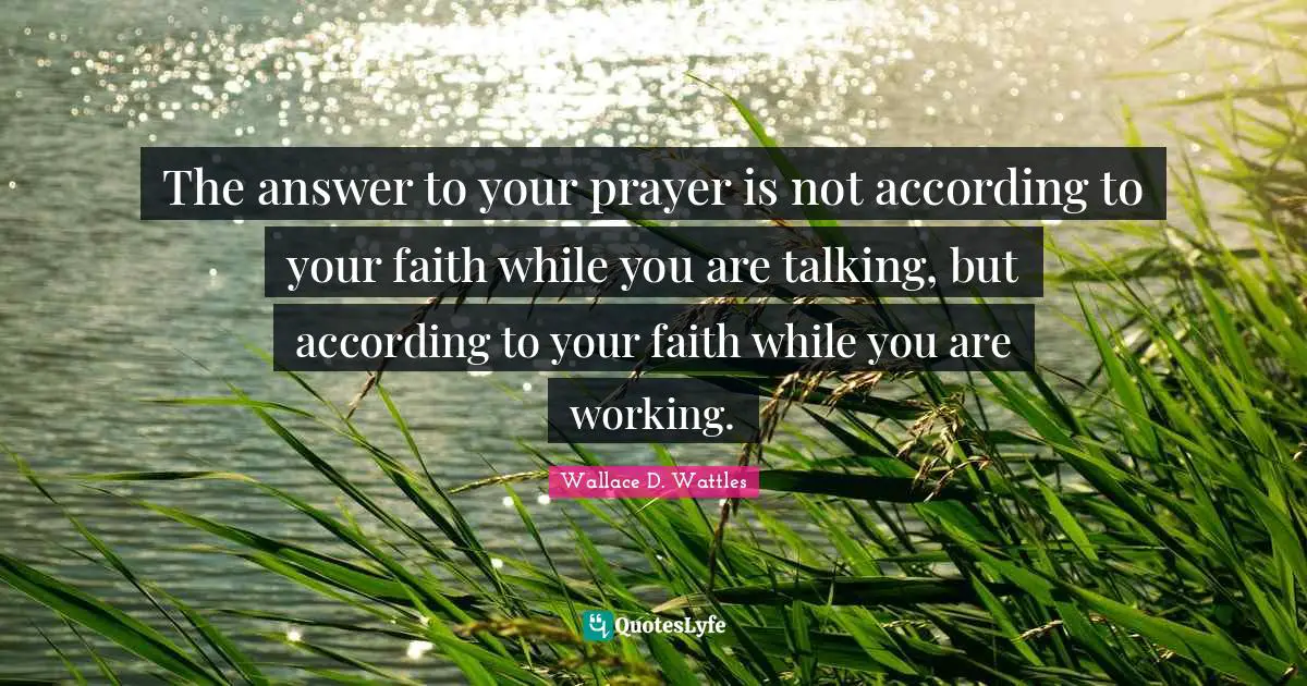The answer to your prayer is not according to your faith while you are talking, but according to your faith while you are working.
