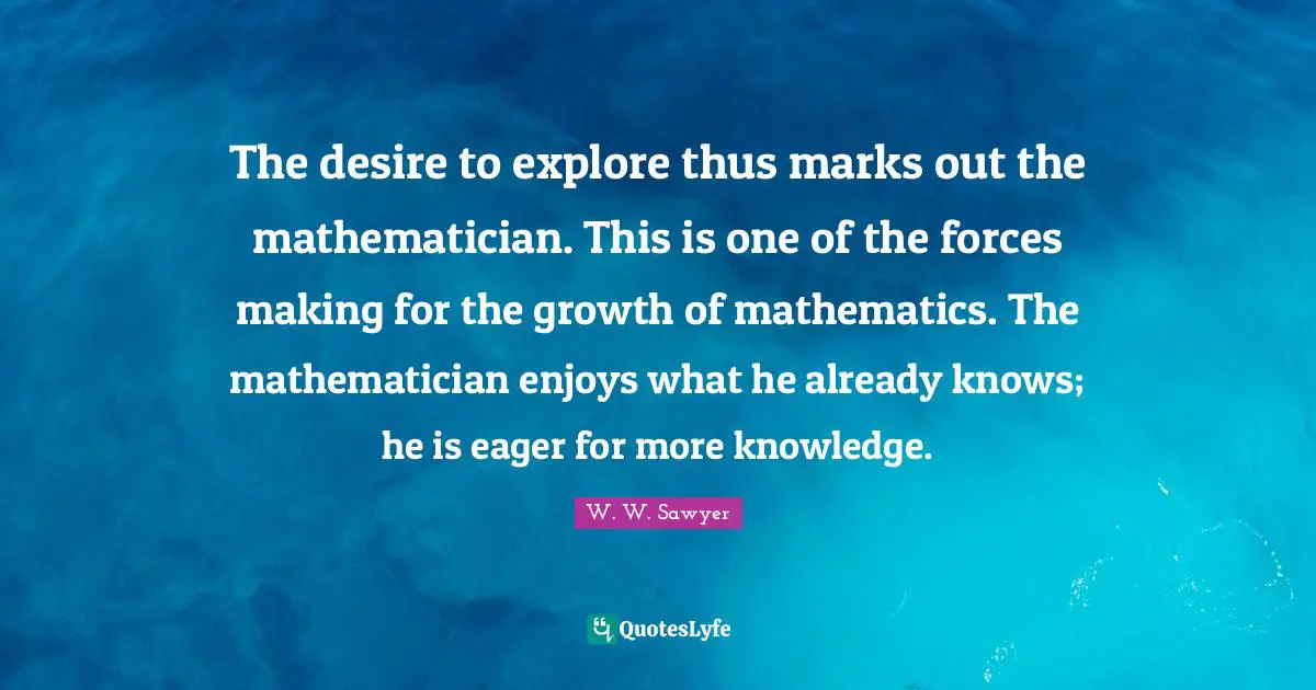 The desire to explore thus marks out the mathematician. This is one of the forces making for the growth of mathematics. The mathematician enjoys what he already knows; he is eager for more knowledge.