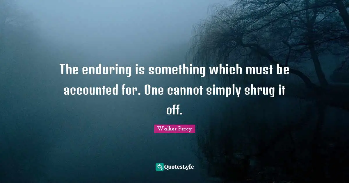 The enduring is something which must be accounted for. One cannot simply shrug it off.