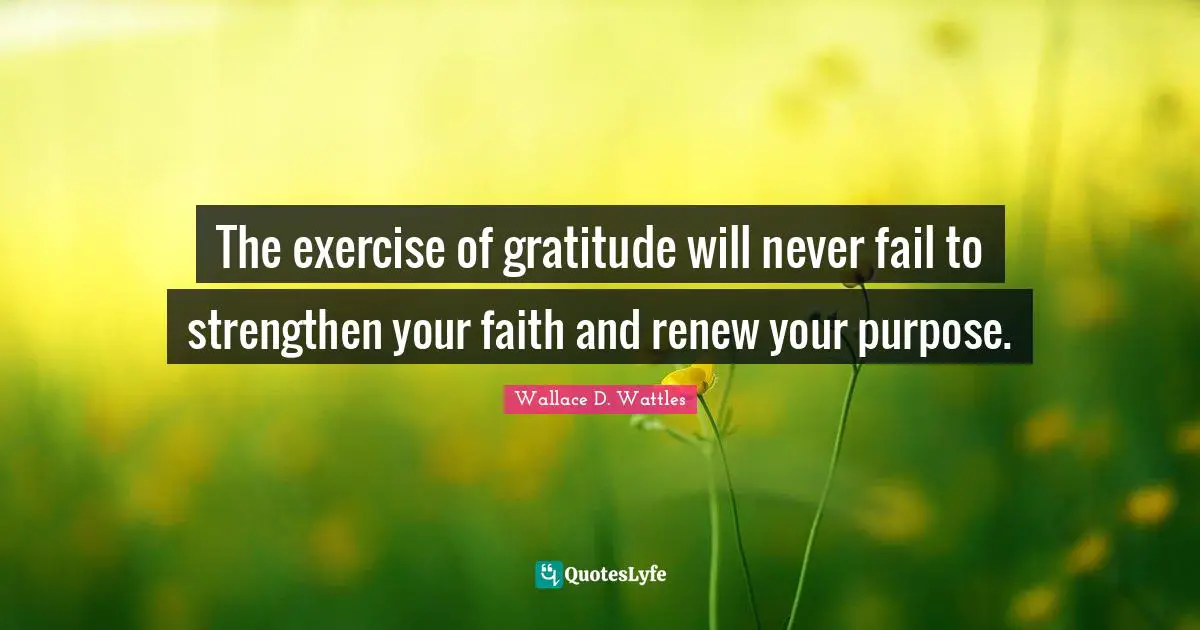 The exercise of gratitude will never fail to strengthen your faith and renew your purpose.