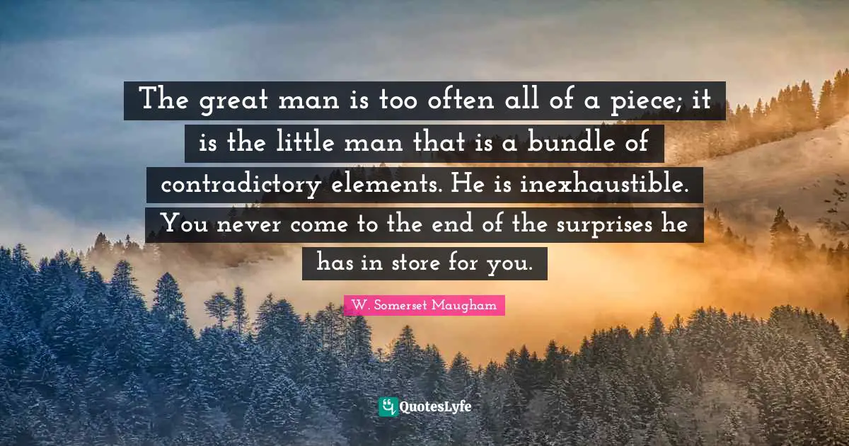 The great man is too often all of a piece; it is the little man that is a bundle of contradictory elements. He is inexhaustible. You never come to the end of the surprises he has in store for you.