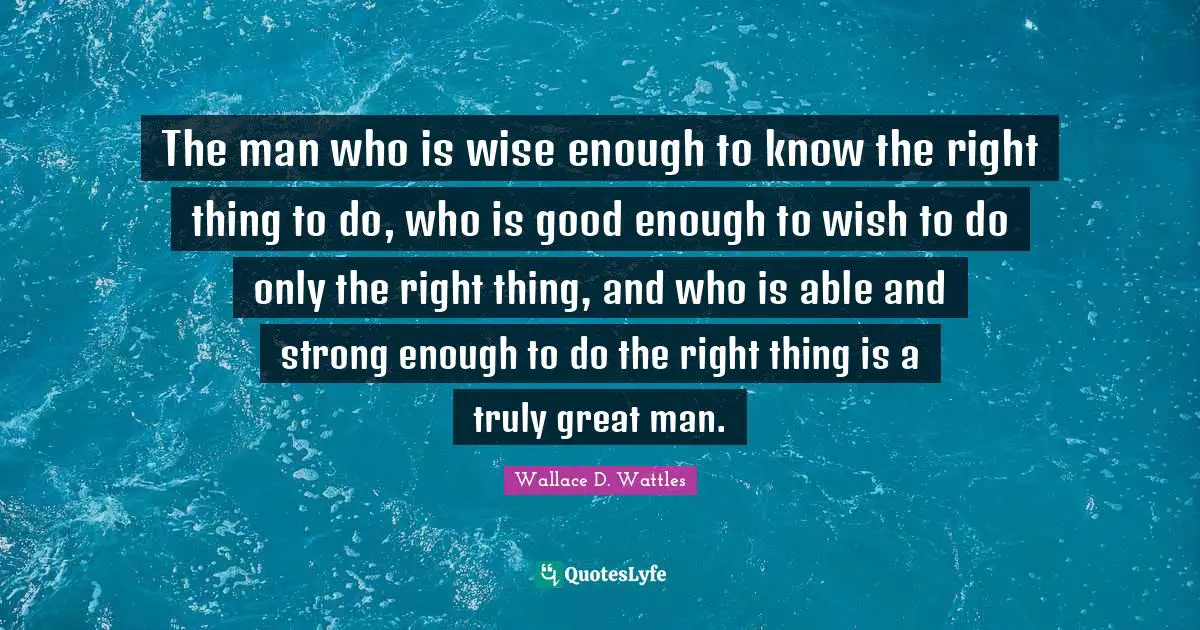 The man who is wise enough to know the right thing to do, who is good enough to wish to do only the right thing, and who is able and strong enough to do the right thing is a truly great man.