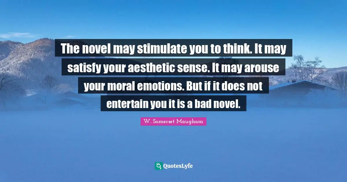 The novel may stimulate you to think. It may satisfy your aesthetic sense. It may arouse your moral emotions. But if it does not entertain you it is a bad novel.