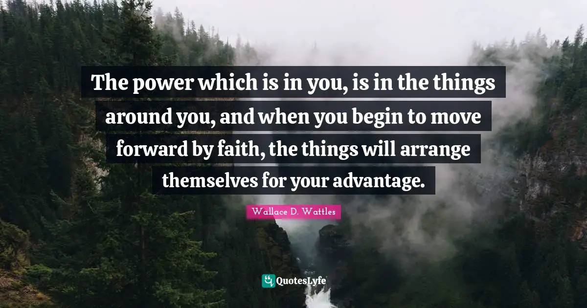 The power which is in you, is in the things around you, and when you begin to move forward by faith, the things will arrange themselves for your advantage.
