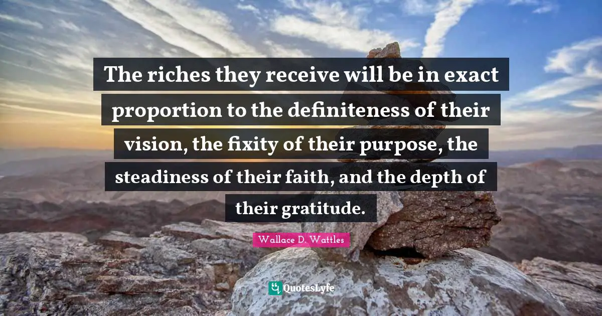 The riches they receive will be in exact proportion to the definiteness of their vision, the fixity of their purpose, the steadiness of their faith, and the depth of their gratitude.
