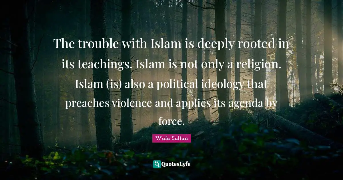 The trouble with Islam is deeply rooted in its teachings. Islam is not only a religion. Islam (is) also a political ideology that preaches violence and applies its agenda by force.