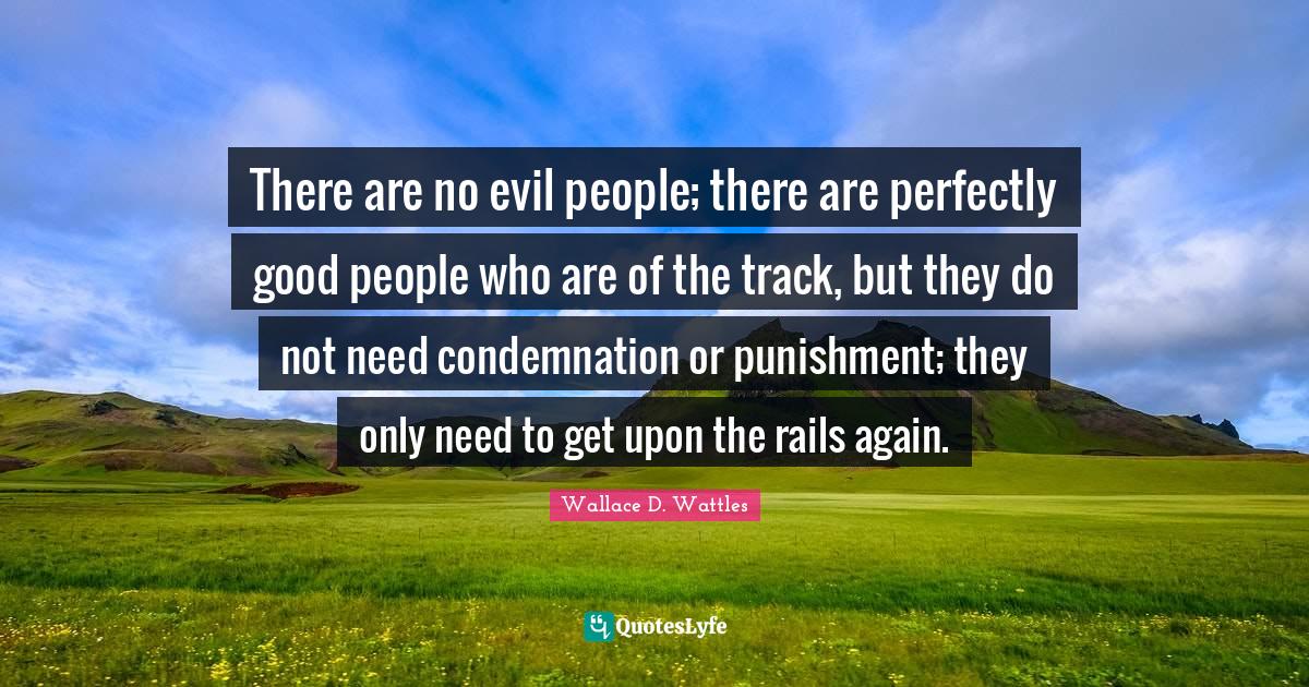 There are no evil people; there are perfectly good people who are of the track, but they do not need condemnation or punishment; they only need to get upon the rails again.