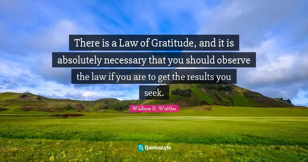 There is a Law of Gratitude, and it is absolutely necessary that you should observe the law if you are to get the results you seek.