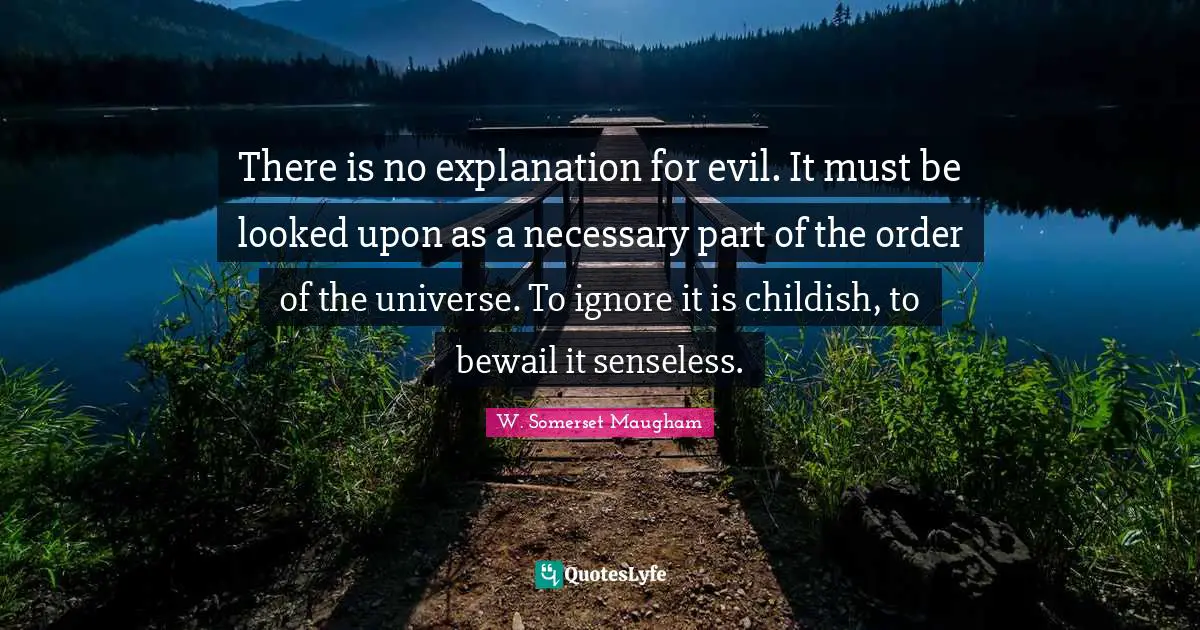 There is no explanation for evil. It must be looked upon as a necessary part of the order of the universe. To ignore it is childish, to bewail it senseless.