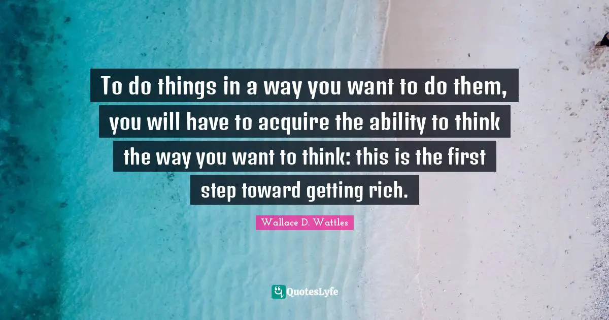 To do things in a way you want to do them, you will have to acquire the ability to think the way you want to think: this is the first step toward getting rich.