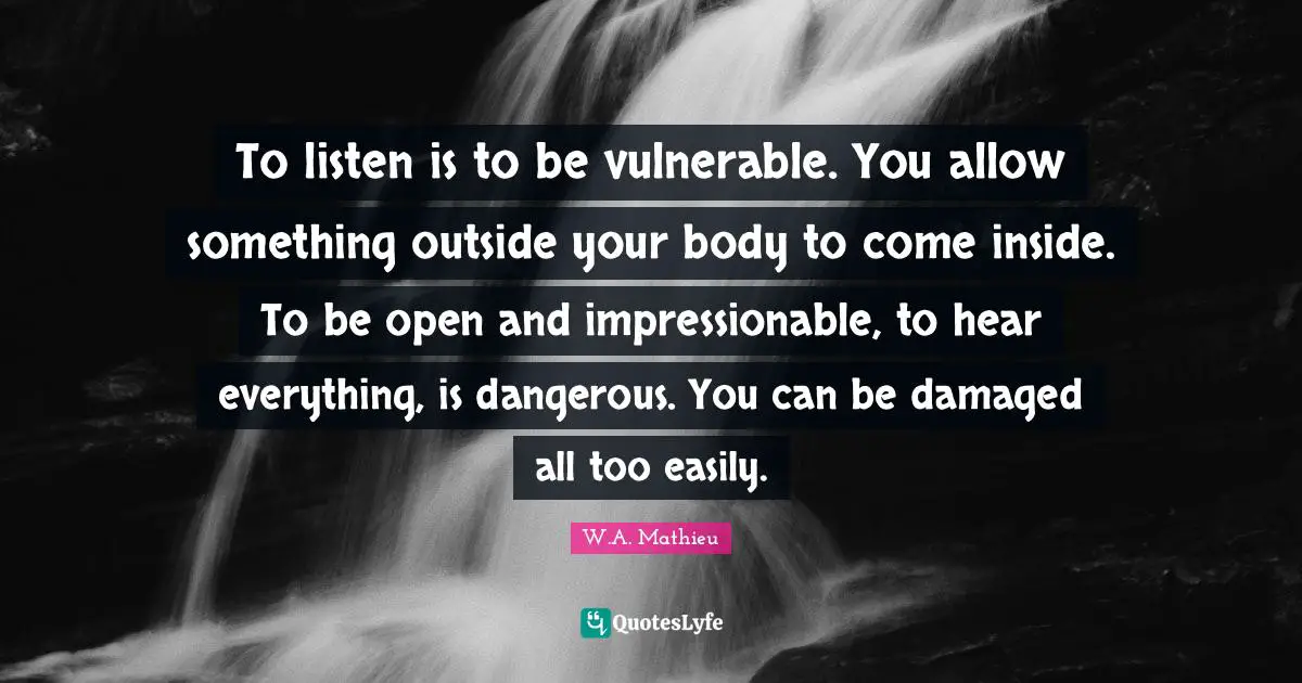 Impressionable Quotes: "To listen is to be vulnerable. You allow something outside your body to come inside. To be open and impressionable, to hear everything, is dangerous. You can be damaged all too easily."