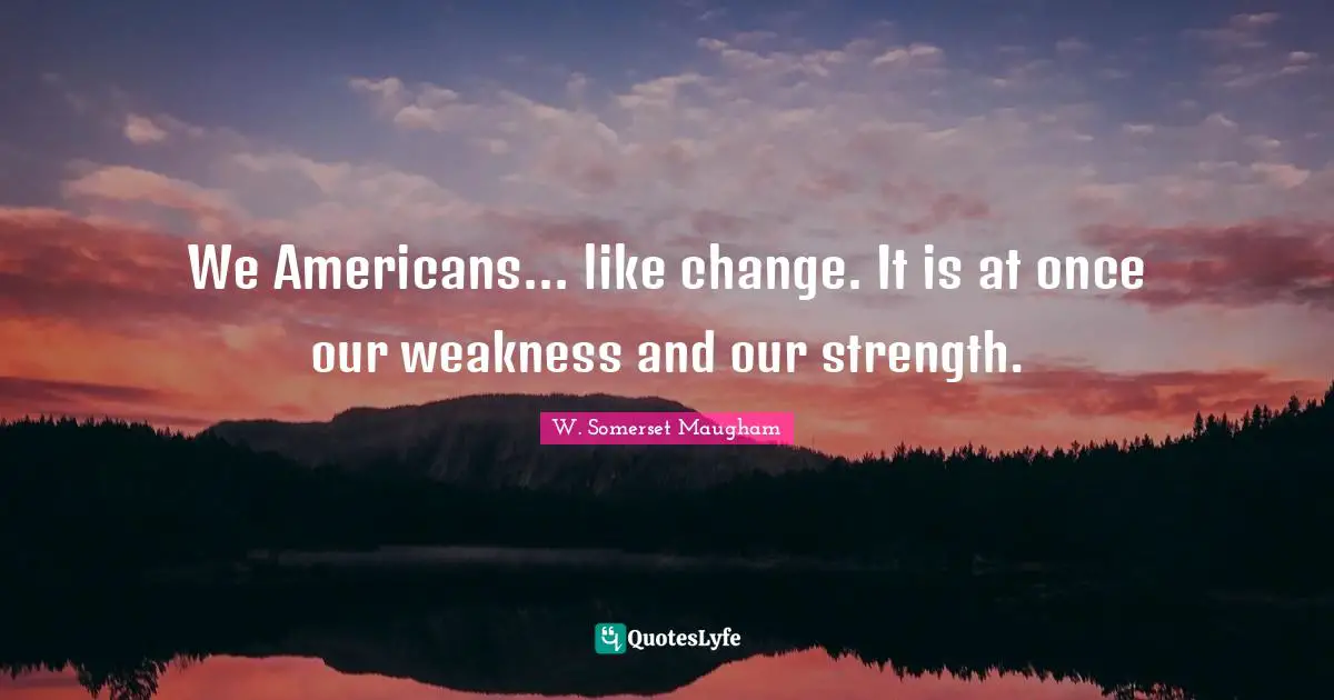 We Americans... like change. It is at once our weakness and our strength.