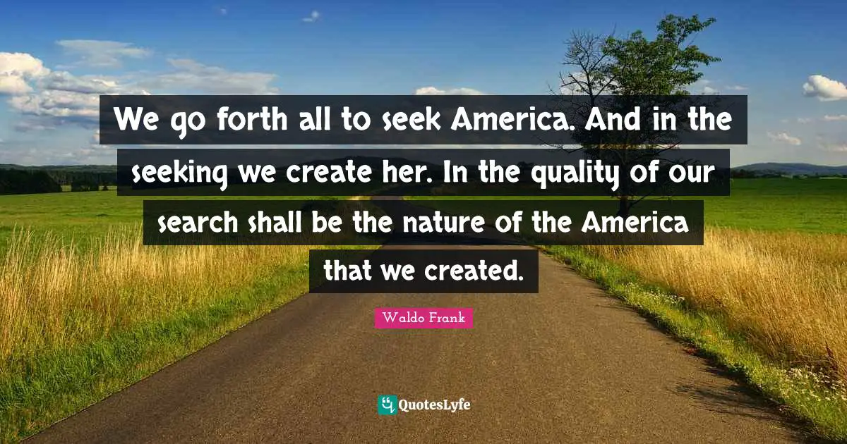 We go forth all to seek America. And in the seeking we create her. In the quality of our search shall be the nature of the America that we created.