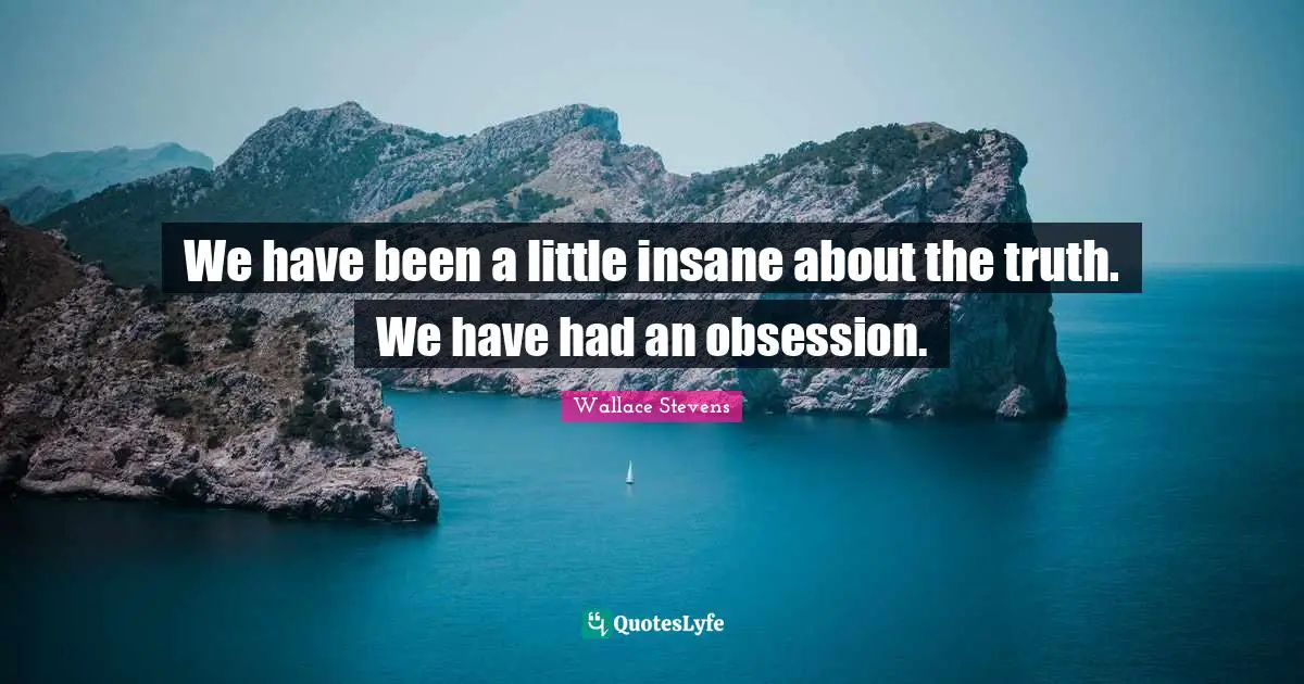 We have been a little insane about the truth. We have had an obsession.