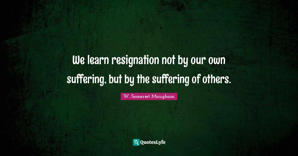 We learn resignation not by our own suffering, but by the suffering of others.