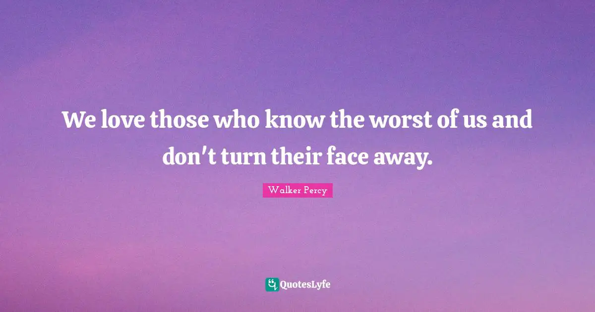 We love those who know the worst of us and don't turn their face away.