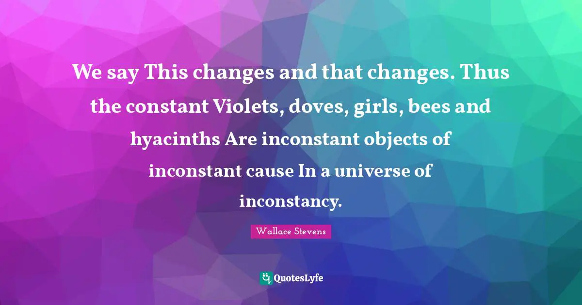 Hyacinths Quotes: "We say This changes and that changes. Thus the constant Violets, doves, girls, bees and hyacinths Are inconstant objects of inconstant cause In a universe of inconstancy."