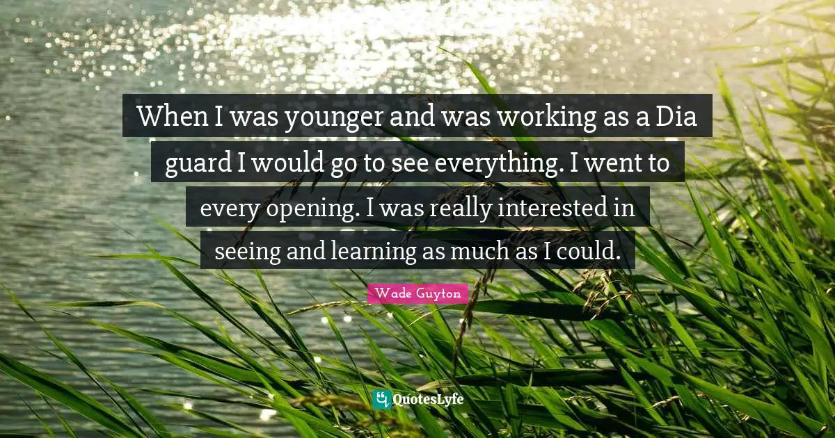 When I was younger and was working as a Dia guard I would go to see everything. I went to every opening. I was really interested in seeing and learning as much as I could.