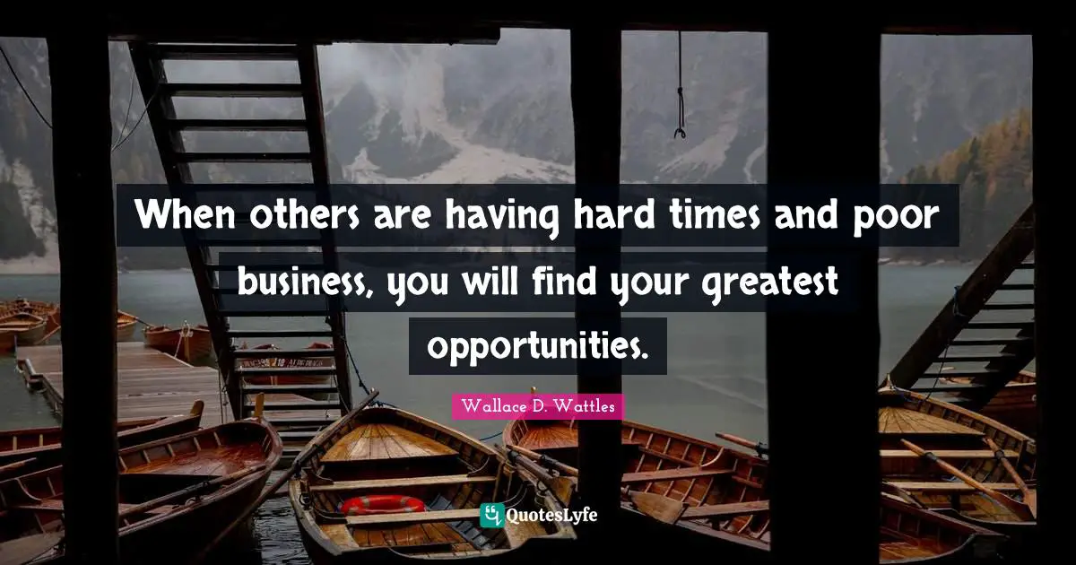 When others are having hard times and poor business, you will find your greatest opportunities.