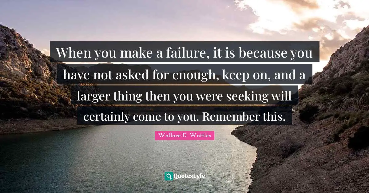 When you make a failure, it is because you have not asked for enough, keep on, and a larger thing then you were seeking will certainly come to you. Remember this.