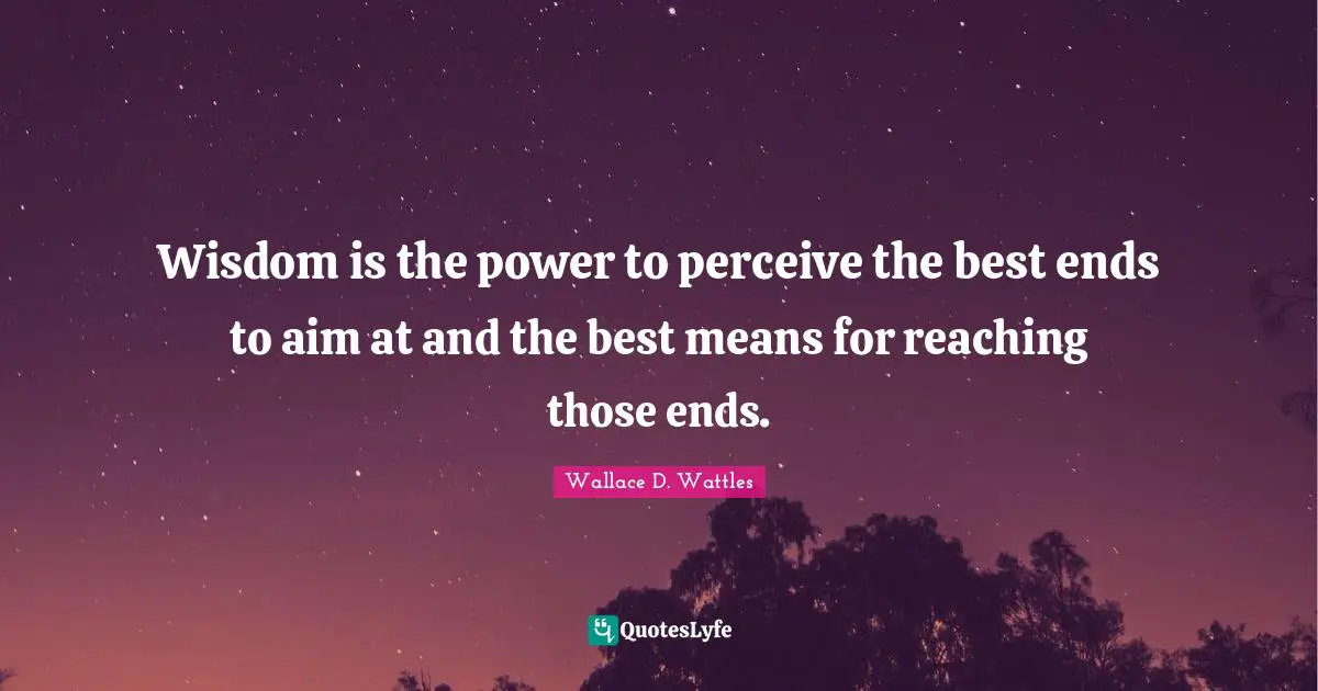 Wisdom is the power to perceive the best ends to aim at and the best means for reaching those ends.