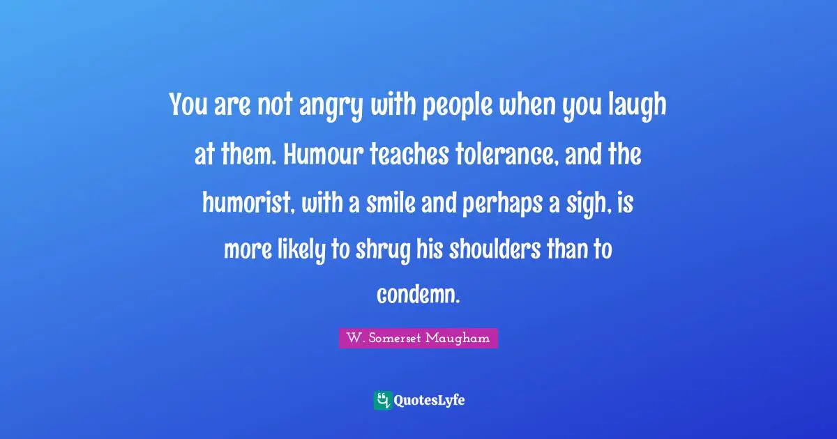 You are not angry with people when you laugh at them. Humour teaches tolerance, and the humorist, with a smile and perhaps a sigh, is more likely to shrug his shoulders than to condemn.