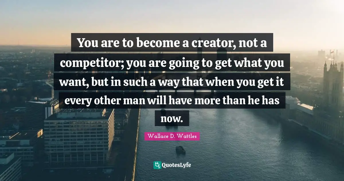 Creator Quotes: "You are to become a creator, not a competitor; you are going to get what you want, but in such a way that when you get it every other man will have more than he has now."