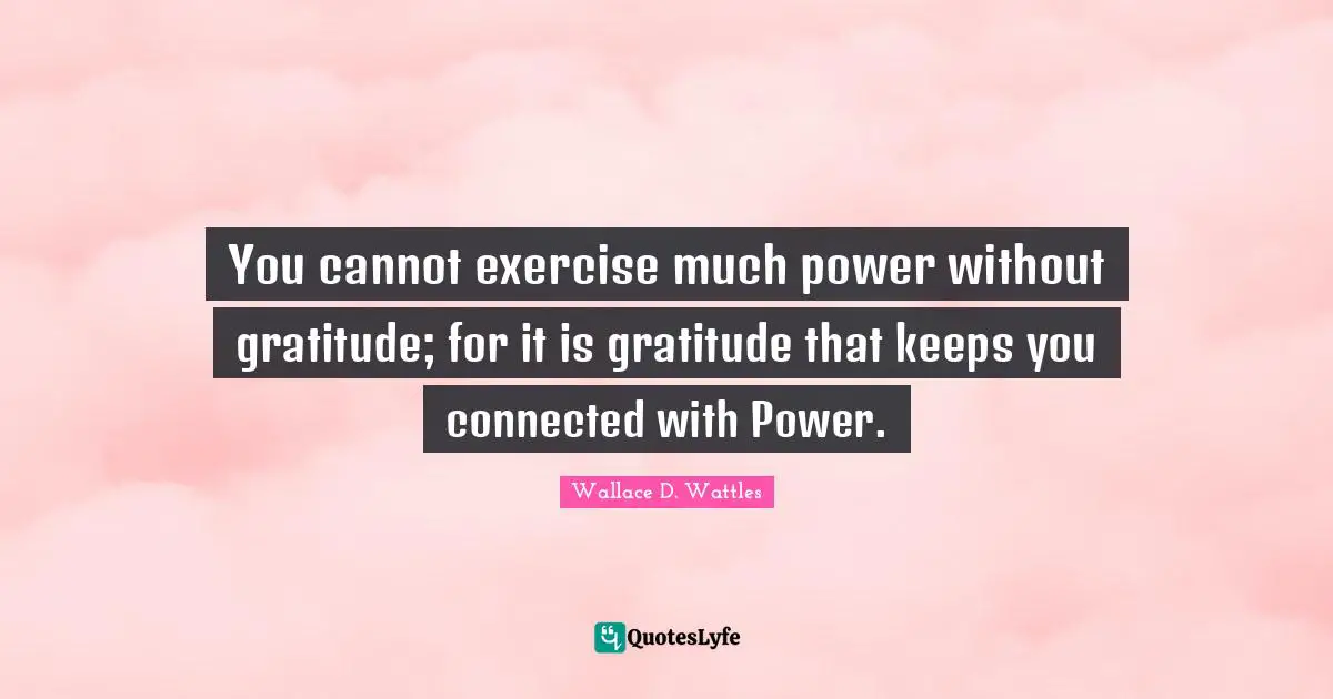 You cannot exercise much power without gratitude; for it is gratitude that keeps you connected with Power.
