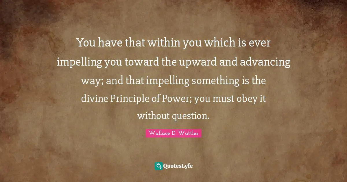 You have that within you which is ever impelling you toward the upward and advancing way; and that impelling something is the divine Principle of Power; you must obey it without question.