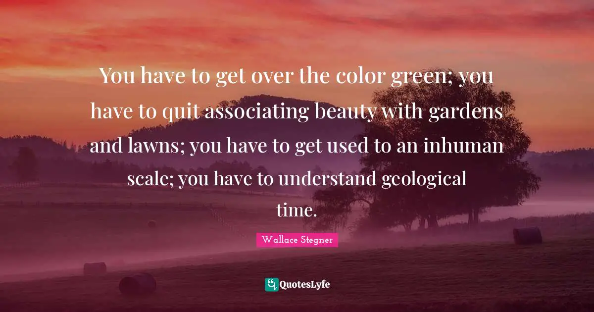 Green Quotes: "You have to get over the color green; you have to quit associating beauty with gardens and lawns; you have to get used to an inhuman scale; you have to understand geological time."