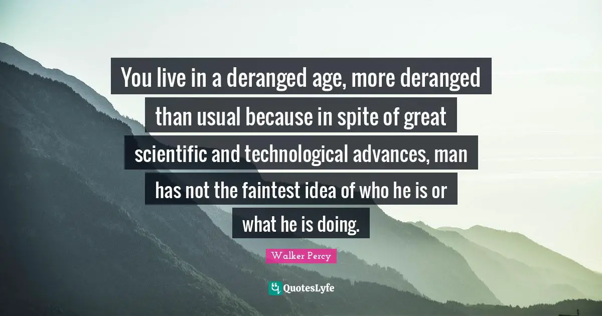 You live in a deranged age, more deranged than usual because in spite of great scientific and technological advances, man has not the faintest idea of who he is or what he is doing.