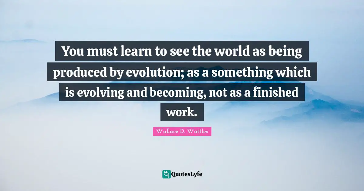 You must learn to see the world as being produced by evolution; as a something which is evolving and becoming, not as a finished work.